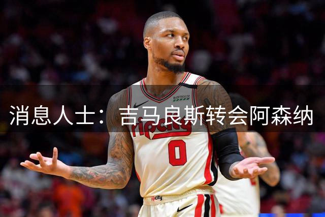 消息人士：吉马良斯转会阿森纳“正在推进”，离队或“宜早不宜迟”